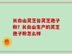 长白山灵芝谷灵芝孢子粉？长白山生产的灵芝孢子粉怎么样