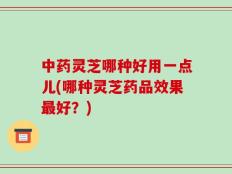 中药灵芝哪种好用一点儿(哪种灵芝药品效果最好？)