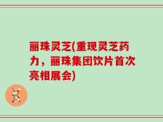 丽珠灵芝(重现灵芝药力，丽珠集团饮片首次亮相展会)