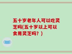 五十岁老年人可以吃灵芝吗(五十岁以上可以食用灵芝吗？)