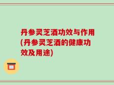 丹参灵芝酒功效与作用(丹参灵芝酒的健康功效及用途)