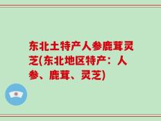 东北土特产人参鹿茸灵芝(东北地区特产：人参、鹿茸、灵芝)