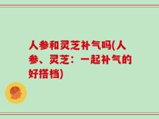 人参和灵芝补气吗(人参、灵芝：一起补气的好搭档)