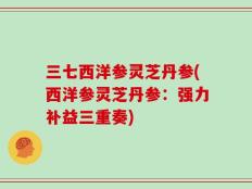 三七西洋参灵芝丹参(西洋参灵芝丹参：强力补益三重奏)