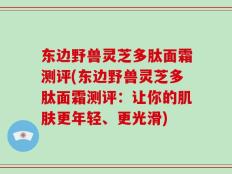 东边野兽灵芝多肽面霜测评(东边野兽灵芝多肽面霜测评：让你的肌肤更年轻、更光滑)