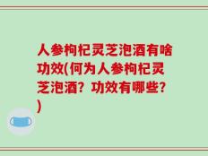 人参枸杞灵芝泡酒有啥功效(何为人参枸杞灵芝泡酒？功效有哪些？)