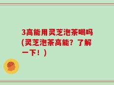 3高能用灵芝泡茶喝吗(灵芝泡茶高能？了解一下！)