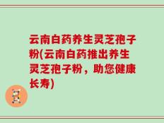 云南白药养生灵芝孢子粉(云南白药推出养生灵芝孢子粉，助您健康长寿)