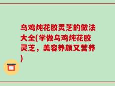 乌鸡炖花胶灵芝的做法大全(学做乌鸡炖花胶灵芝，美容养颜又营养)