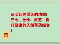 三七杜仲灵芝的功效(三七、杜仲、灵芝：提升健康的天然草药组合)