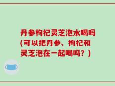 丹参枸杞灵芝泡水喝吗(可以把丹参、枸杞和灵芝泡在一起喝吗？)