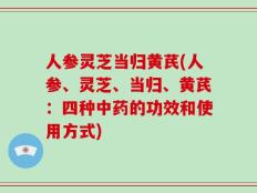 人参灵芝当归黄芪(人参、灵芝、当归、黄芪：四种中药的功效和使用方式)