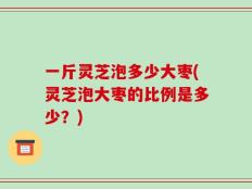 一斤灵芝泡多少大枣(灵芝泡大枣的比例是多少？)