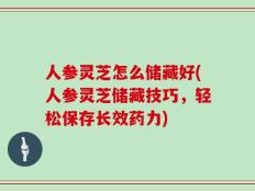 人参灵芝怎么储藏好(人参灵芝储藏技巧，轻松保存长效药力)