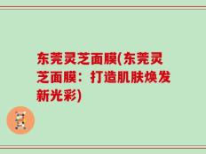 东莞灵芝面膜(东莞灵芝面膜：打造肌肤焕发新光彩)