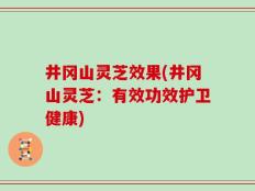 井冈山灵芝效果(井冈山灵芝：有效功效护卫健康)