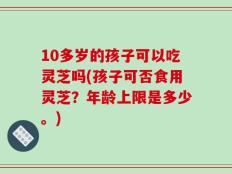 10多岁的孩子可以吃灵芝吗(孩子可否食用灵芝？年龄上限是多少。)