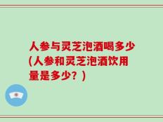 人参与灵芝泡酒喝多少(人参和灵芝泡酒饮用量是多少？)