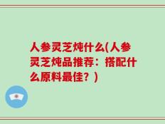 人参灵芝炖什么(人参灵芝炖品推荐：搭配什么原料最佳？)