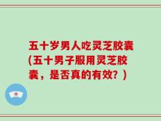 五十岁男人吃灵芝胶囊(五十男子服用灵芝胶囊，是否真的有效？)