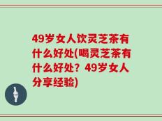49岁女人饮灵芝茶有什么好处(喝灵芝茶有什么好处？49岁女人分享经验)