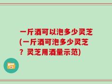 一斤酒可以泡多少灵芝(一斤酒可泡多少灵芝？灵芝用酒量示范)