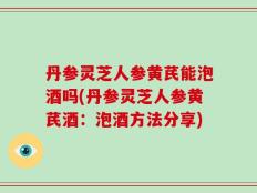 丹参灵芝人参黄芪能泡酒吗(丹参灵芝人参黄芪酒：泡酒方法分享)