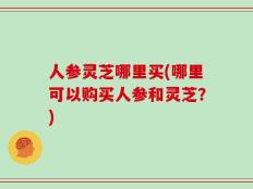 人参灵芝哪里买(哪里可以购买人参和灵芝？)