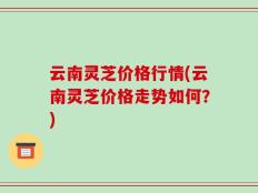 云南灵芝价格行情(云南灵芝价格走势如何？)