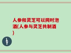 人参和灵芝可以同时泡酒(人参与灵芝共制酒)