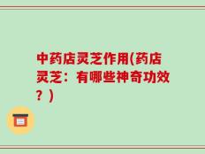 中药店灵芝作用(药店灵芝：有哪些神奇功效？)