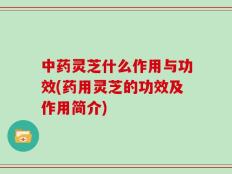 中药灵芝什么作用与功效(药用灵芝的功效及作用简介)