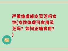 严重体虚能吃灵芝吗女性(女性体虚可食用灵芝吗？如何正确食用？)