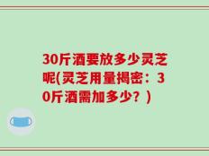 30斤酒要放多少灵芝呢(灵芝用量揭密：30斤酒需加多少？)