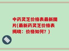中药灵芝价格表最新图片(最新药灵芝价格表揭晓：价格如何？)