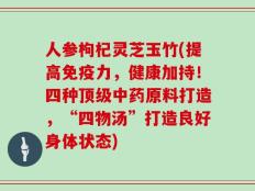 人参枸杞灵芝玉竹(提高免疫力，健康加持！四种顶级中药原料打造，“四物汤”打造良好身体状态)