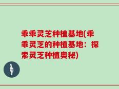乖乖灵芝种植基地(乖乖灵芝的种植基地：探索灵芝种植奥秘)