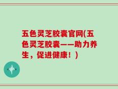 五色灵芝胶囊官网(五色灵芝胶囊——助力养生，促进健康！)