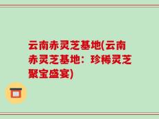 云南赤灵芝基地(云南赤灵芝基地：珍稀灵芝聚宝盛宴)