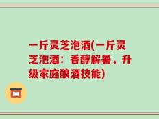 一斤灵芝泡酒(一斤灵芝泡酒：香醇解暑，升级家庭酿酒技能)