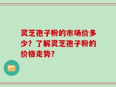 灵芝孢子粉的市场价多少？了解灵芝孢子粉的价格走势？