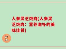 人参灵芝炖肉(人参灵芝炖肉：营养滋补的美味佳肴)