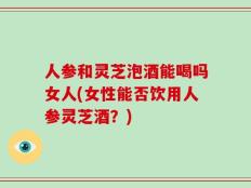 人参和灵芝泡酒能喝吗女人(女性能否饮用人参灵芝酒？)