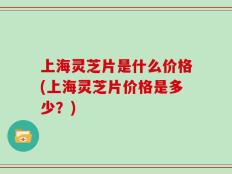 上海灵芝片是什么价格(上海灵芝片价格是多少？)