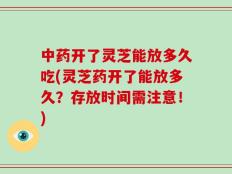 中药开了灵芝能放多久吃(灵芝药开了能放多久？存放时间需注意！)