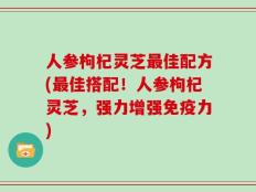 人参枸杞灵芝最佳配方(最佳搭配！人参枸杞灵芝，强力增强免疫力)