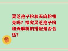 灵芝孢子粉和天麻粉相克吗？探究灵芝孢子粉和天麻粉的搭配是否合适？