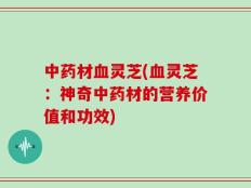 中药材血灵芝(血灵芝：神奇中药材的营养价值和功效)