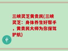 三峡灵芝黄贵民(三峡灵芝：身体养生好帮手，黄贵民大师为你保驾护航)