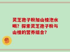 灵芝孢子粉加山楂泡水喝？探索灵芝孢子粉与山楂的营养组合？